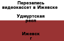 Перезапись видеокассет в Ижевске - Удмуртская респ., Ижевск г. Услуги » Фото и видео услуги   . Удмуртская респ.,Ижевск г.